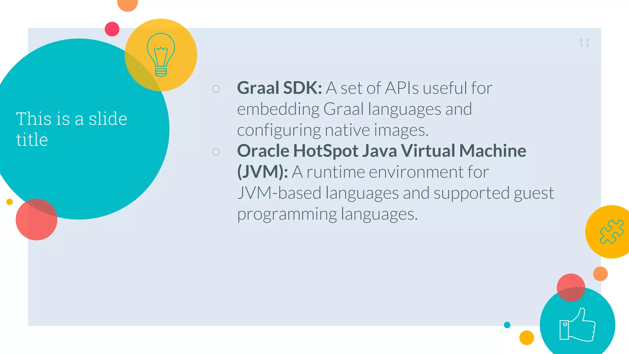This is a slide
title
○ Graal SDK: A set of APIs useful for
embedding Graal languages and
configuring native images.
○ Oracle HotSpot Java Virtual Machine
(JVM): A runtime environment for
JVM-based languages and supported guest
programming languages.
11
 