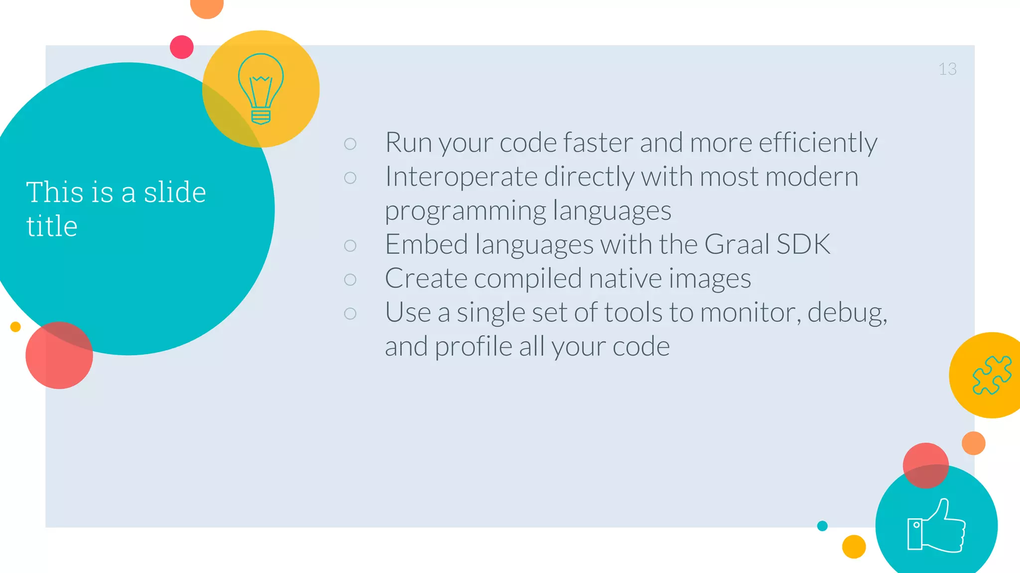 This is a slide
title
○ Run your code faster and more efficiently
○ Interoperate directly with most modern
programming languages
○ Embed languages with the Graal SDK
○ Create compiled native images
○ Use a single set of tools to monitor, debug,
and profile all your code
13
 