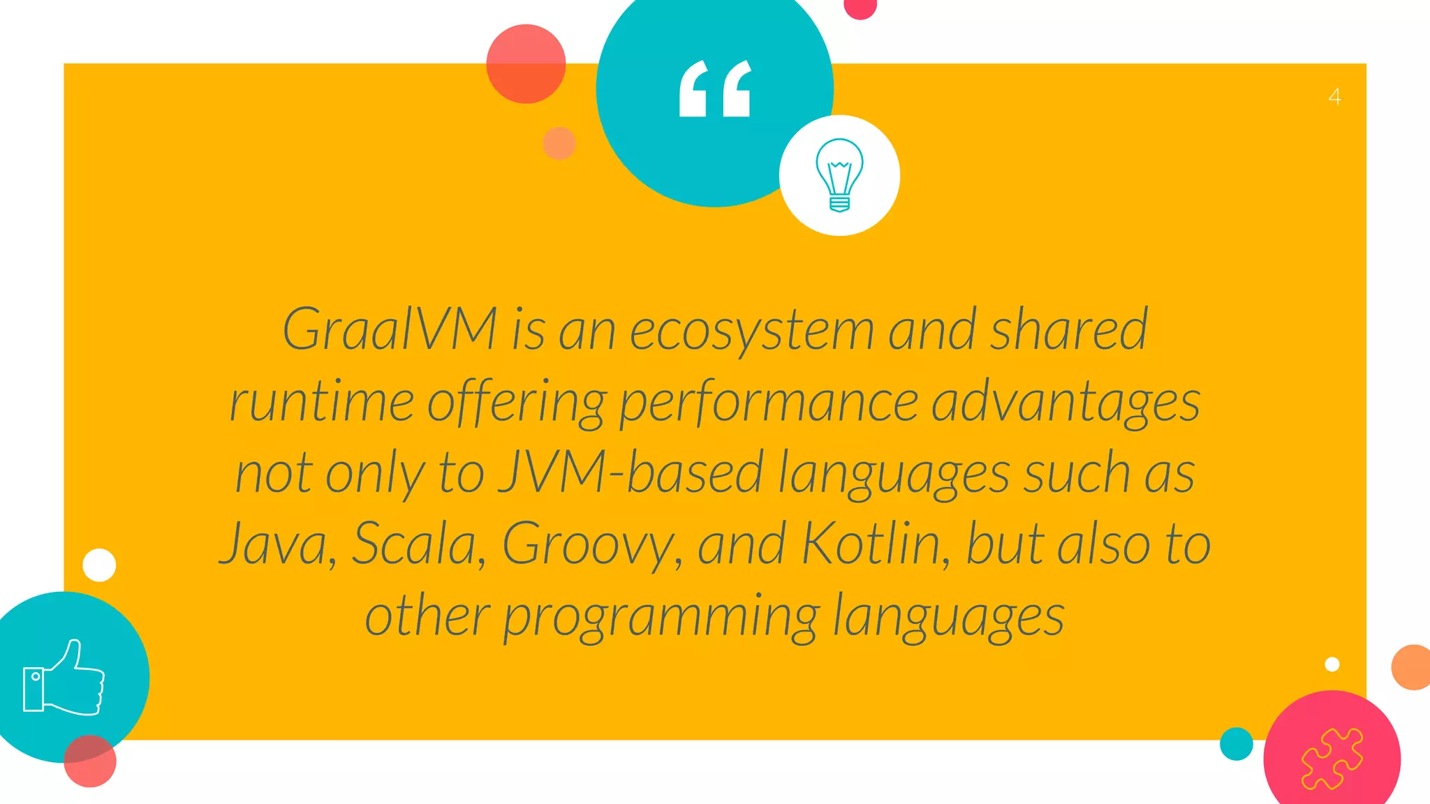 “
GraalVM is an ecosystem and shared
runtime offering performance advantages
not only to JVM-based languages such as
Java, Scala, Groovy, and Kotlin, but also to
other programming languages
4
 