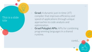 This is a slide
title
○ Graal: A dynamic just-in-time (JIT)
compiler that improves efficiency and
speed of applications through unique
approaches to code analysis and
optimization.
○ Graal Polyglot APIs: APIs for combining
programming languages in a shared
runtime.
contd...
10
 