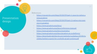 Presentation
design
References:
○ https://royvanrijn.com/blog/2018/09/part-1-java-to-native-u
sing-graalvm/
○ https://royvanrijn.com/blog/2018/09/part-2-native-microser
vice-in-graalvm
○ https://www.graalvm.org/docs/
○ https://www.graalvm.org/docs/reference-manual/
○ https://www.graalvm.org/docs/examples/
○ https://www.graalvm.org/docs/graalvm-as-a-platform/
○ https://downloads.lightbend.com/website/scaladays/2018/ny
/slides/twitters-quest-for-a-wholly-graal-runtime.pdf
15
 