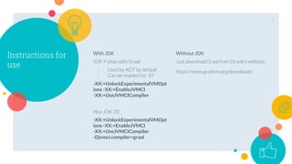 Instructions for
use
With JDK
JDK 9 ships with Graal
1. Used by AOT by default
2. Can be enabled for JIT
-XX:+UnlockExperimentalVMOpt
ions -XX:+EnableJVMCI
-XX:+UseJVMCICompiler
Also JDK 10:
-XX:+UnlockExperimentalVMOpt
ions -XX:+EnableJVMCI
-XX:+UseJVMCICompiler
-Djvmci.compiler=graal
Without JDK
Just download Graal from Oracle’s website:
https://www.graalvm.org/downloads/
6
 