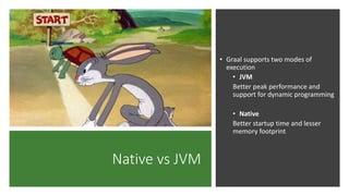 Native vs JVM
• Graal supports two modes of
execution
• JVM
Better peak performance and
support for dynamic programming
• Native
Better startup time and lesser
memory footprint
 