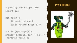 PYTHON
# graalpython fac.py 2500
import sys
def fac(n):
if n==1: return 1
else: return fac(n-1)*n
x = int(sys.argv[1])
print("Factorial for {} is {}"
.format(x,fac(x)))
 