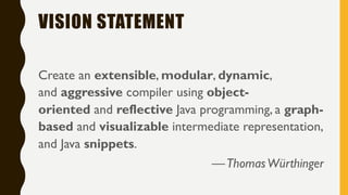 VISION STATEMENT
Create an extensible, modular, dynamic,
and aggressive compiler using object-
oriented and reflective Java programming, a graph-
based and visualizable intermediate representation,
and Java snippets.
—ThomasWürthinger
 