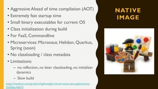 NATIVE
IMAGE
• Aggressive Ahead of time compilation (AOT)
• Extremely fast startup time
• Small binary executables for current OS
• Class initialization during build
• For FaaS, Commandline
• Microservices: Micronaut, Helidon, Quarkus,
Spring (soon)
• No classloading / class metadata
• Limitations:
– no reflection, no later classloading, no initializer
dynamics
– Slow build
https://medium.com/graalvm/lightweight-cloud-native-java-applications-
35d56bc45673
 