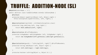 TRUFFLE: ADDITION-NODE (SL)
@NodeInfo(shortName = "+")
public abstract class SLAdditionNode extends SLBinaryNode {
@Fallback
protected Object typeError(Object left, Object right) {
throw SLException.typeError(this, left, right); }
@Specialization(rewriteOn = ArithmeticException.class)
protected long add(long left, long right) {
return Math.addExact(left, right);
}
@Specialization @TruffleBoundary
protected SLBigNumber add(SLBigNumber left, SLBigNumber right) {
return new SLBigNumber(left.getValue().add(right.getValue()));
}
@Specialization(guards = "isString(left, right)") @TruffleBoundary
protected String add(Object left, Object right) {
return left.toString() + right.toString();
}
protected boolean isString(Object a, Object b) {…}
 