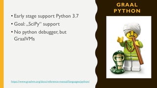 GRAAL
PYTHON
• Early stage support Python 3.7
• Goal: „SciPy“ support
• No python debugger, but
GraalVMs
https://www.graalvm.org/docs/reference-manual/languages/python/
 