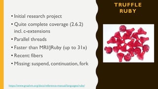 TRUFFLE
RUBY
• Initial research project
• Quite complete coverage (2.6.2)
incl. c-extensions
• Parallel threads
• Faster than MRI/JRuby (up to 31x)
• Recent: fibers
• Missing: suspend, continuation, fork
https://www.graalvm.org/docs/reference-manual/languages/ruby/
 