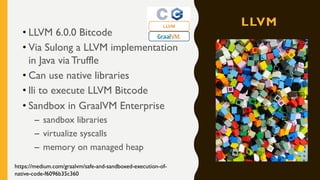 LLVM
• LLVM 6.0.0 Bitcode
• Via Sulong a LLVM implementation
in Java via Truffle
• Can use native libraries
• lli to execute LLVM Bitcode
• Sandbox in GraalVM Enterprise
– sandbox libraries
– virtualize syscalls
– memory on managed heap
https://medium.com/graalvm/safe-and-sandboxed-execution-of-
native-code-f6096b35c360
 