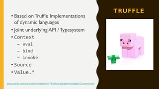 TRUFFLE
• Based on Truffle Implementations
of dynamic languages
• Joint underlying API / Typesystem
• Context
– eval
– bind
– invoke
• Source
• Value.*
docs.oracle.com/en/graalvm/enterprise/19/sdk/org/graalvm/polyglot/Context.html
 