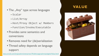 VALUE
• The „Any“ type across languages
– Scalar
– List/Array
– Host/Proxy Object w/ Members
– Function/Invoke/Executable
• Provides some semantics and
conversions
• Removes need for (de)serialization
• Thread safety depends on language
support
docs.oracle.com/en/graalvm/enterprise/19/sdk/org/graalvm/polyglot/Value.html
 