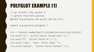 POLYGLOT EXAMPLE (1)
// gu install ruby python R
// groovy PolyTest1.groovy
@Grab("org.graalvm.sdk:graal-sdk:19.1.0")
import org.graalvm.polyglot.*
ctx = Context.newBuilder().allowAllAccess(true).build()
ctx.eval("js", "print('Hello JavaScript!');")
ctx.eval("R", "print('Hello R!');");
ctx.eval("ruby", "puts 'Hello Ruby!'");
ctx.eval("python", "print('Hello Python!')");
 
