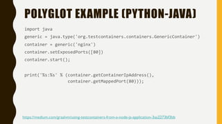 POLYGLOT EXAMPLE (PYTHON-JAVA)
import java
generic = java.type('org.testcontainers.containers.GenericContainer')
container = generic('nginx')
container.setExposedPorts([80])
container.start();
print('%s:%s' % (container.getContainerIpAddress(),
container.getMappedPort(80)));
https://medium.com/graalvm/using-testcontainers-from-a-node-js-application-3aa2273bf3bb
 