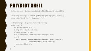 POLYGLOT SHELL
Context context = Context.newBuilder().allowAllAccess(true).build();
Set<String> languages = context.getEngine().getLanguages().keySet();
out.println("Shell for " + languages + ":");
String language = languages.iterator().next();
while (true) {
out.print(language + "> ");
String line = input.readLine();
if (line == null) break;
else if (languages.contains(line)) language = line;
else {
Source source = Source.newBuilder(language, line, "<shell>")
.interactive(true).buildLiteral();
context.eval(source);
}
}
 