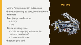 WHY?
• Allow “programmatic“ extensions
• Move processing to data, avoid network
transfers
• Not just procedures in
– PL/SQL
– Java
• Reuse existing code
– public packages (e.g. validators, data
science, visualization)
– domain specific code
• Because you can!
 