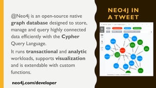 NEO4J IN
A TWEET@Neo4j is an open-source native
graph database designed to store,
manage and query highly connected
data efficiently with the Cypher
Query Language.
It runs transactional and analytic
workloads, supports visualization
and is extendable with custom
functions.
neo4j.com/developer
 