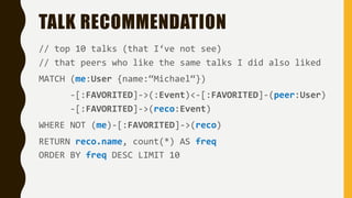 TALK RECOMMENDATION
// top 10 talks (that I‘ve not see)
// that peers who like the same talks I did also liked
MATCH (me:User {name:“Michael“})
-[:FAVORITED]->(:Event)<-[:FAVORITED]-(peer:User)
-[:FAVORITED]->(reco:Event)
WHERE NOT (me)-[:FAVORITED]->(reco)
RETURN reco.name, count(*) AS freq
ORDER BY freq DESC LIMIT 10
 