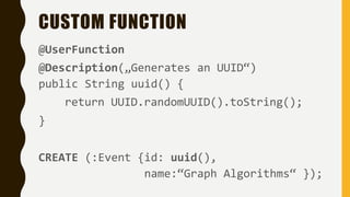 CUSTOM FUNCTION
@UserFunction
@Description(„Generates an UUID“)
public String uuid() {
return UUID.randomUUID().toString();
}
CREATE (:Event {id: uuid(),
name:“Graph Algorithms“ });
 