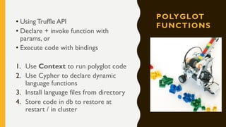 POLYGLOT
FUNCTIONS
• Using Truffle API
• Declare + invoke function with
params, or
• Execute code with bindings
1. Use Context to run polyglot code
2. Use Cypher to declare dynamic
language functions
3. Install language files from directory
4. Store code in db to restore at
restart / in cluster
 