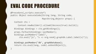 EVAL CODE PROCEDURE
@Procedure(„scripts.execute“)
public Object executeCode(String lang, String code,
Map<String,Object> props) {
Context ctx =
Context.newBuilder().allowAllAccess(true).build();
Bindings bindings = ctx.getBindings();
props.forEach(bindings::putMember);
bindings.putMember("label",
ctx.eval("js", "s => org.neo4j.graphdb.Label.label(s)"));
bindings.putMember("db", graphDatabase);
return ctx.eval(lang, code).asHostObject();
}
 