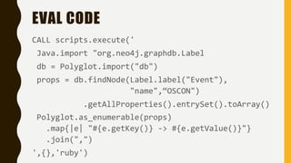 EVAL CODE
CALL scripts.execute('
Java.import "org.neo4j.graphdb.Label
db = Polyglot.import("db")
props = db.findNode(Label.label("Event"),
"name",“OSCON")
.getAllProperties().entrySet().toArray()
Polyglot.as_enumerable(props)
.map{|e| "#{e.getKey()} -> #{e.getValue()}"}
.join(",")
',{},'ruby')
 