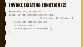 INVOKE EXISTING FUNCTION (2)
@UserFunction(„scripts.run“)
public Object executeFun(String lang,
String name, Object…args) {
return ctx.getBindings(lang)
.getMember(name)
.execute(params).asHostObject();
}
 