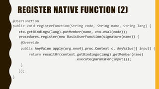 REGISTER NATIVE FUNCTION (2)
@UserFunction
public void registerFunction(String code, String name, String lang) {
ctx.getBindings(lang).putMember(name, ctx.eval(code));
procedures.register(new BasicUserFunction(signature(name)) {
@Override
public AnyValue apply(org.neo4j.proc.Context c, AnyValue[] input) {
return resultOf(context.getBindings(lang).getMember(name)
.execute(paramsFor(input)));
}
});
}
 