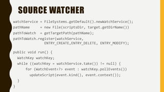 SOURCE WATCHER
watchService = FileSystems.getDefault().newWatchService();
pathName = new File(scriptsDir, target.getDirName())
pathToWatch = getTargetPath(pathName);
pathToWatch.register(watchService,
ENTRY_CREATE,ENTRY_DELETE, ENTRY_MODIFY);
public void run() {
WatchKey watchKey;
while ((watchKey = watchService.take()) != null) {
for (WatchEvent<?> event : watchKey.pollEvents())
updateScript(event.kind(), event.context());
}
}
 