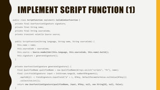 IMPLEMENT SCRIPT FUNCTION (1)
public class ScriptFunction implements CallableUserFunction {
private final UserFunctionSignature signature;
private final String name;
private final String sourceCode;
private transient volatile Source source;
public ScriptFunction(String language, String name, String sourceCode) {
this.name = name;
this.sourceCode = sourceCode;
this.source = Source.newBuilder(this.language, this.sourceCode, this.name).build();
this.signature = generateSignature();
}
private UserFunctionSignature generateSignature() {
final QualifiedName qualifiedName = new QualifiedName(Arrays.asList("scripts", "fn"), name);
final List<FieldSignature> input = IntStream.range(0, numberOfArguments);
.mapToObj(i -> FieldSignature.inputField("p" + i, NTAny, DefaultParameterValue.nullValue(NTAny)))
.collect(toList());
return new UserFunctionSignature(qualifiedName, input, NTAny, null, new String[0], null, false);
}
 