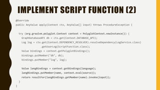 IMPLEMENT SCRIPT FUNCTION (2)
@Override
public AnyValue apply(Context ctx, AnyValue[] input) throws ProcedureException {
try (org.graalvm.polyglot.Context context = PolyglotContext.newInstance()) {
GraphDatabaseAPI db = ctx.get(Context.DATABASE_API);
Log log = ctx.get(Context.DEPENDENCY_RESOLVER).resolveDependency(LogService.class)
.getUserLog(ScriptFunction.class);
Value bindings = context.getPolyglotBindings();
bindings.putMember("db", db);
bindings.putMember("log", log);
Value langBindings = context.getBindings(language);
langBindings.putMember(name, context.eval(source));
return resultFor(langBindings.getMember(name).invoke(input));
}
}
 