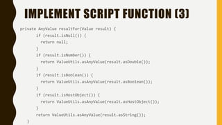 IMPLEMENT SCRIPT FUNCTION (3)
private AnyValue resultFor(Value result) {
if (result.isNull()) {
return null;
}
if (result.isNumber()) {
return ValueUtils.asAnyValue(result.asDouble());
}
if (result.isBoolean()) {
return ValueUtils.asAnyValue(result.asBoolean());
}
if (result.isHostObject()) {
return ValueUtils.asAnyValue(result.asHostObject());
}
return ValueUtils.asAnyValue(result.asString());
}
 