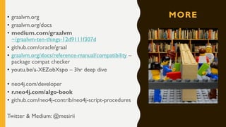 MORE• graalvm.org
• graalvm.org/docs
• medium.com/graalvm
~/graalvm-ten-things-12d9111f307d
• github.com/oracle/graal
• graalvm.org/docs/reference-manual/compatibility –
package compat checker
• youtu.be/a-XEZobXspo – 3hr deep dive
• neo4j.com/developer
• r.neo4j.com/algo-book
• github.com/neo4j-contrib/neo4j-script-procedures
Twitter & Medium: @mesirii
 
