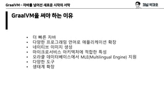 GraalVM – 자바를 넘어선 새로운 시작의 서막
GraalVM을 써야 하는 이유
• 더 빠른 자바
• 다양한 프로그래밍 언어로 애플리케이션 확장
• 네이티브 이미지 생성
• 마이크로서비스 아키텍처에 적합한 특성
• ...