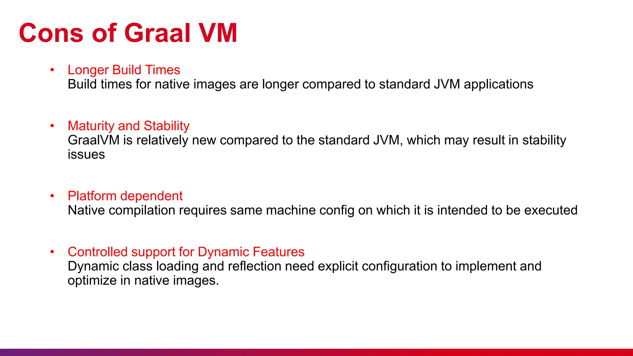 Cons of Graal VM
• Longer Build Times
Build times for native images are longer compared to standard JVM applications
• Maturity and Stability
GraalVM is relatively new compared to the standard JVM, which may result in stability
issues
• Platform dependent
Native compilation requires same machine config on which it is intended to be executed
• Controlled support for Dynamic Features
Dynamic class loading and reflection need explicit configuration to implement and
optimize in native images.
 