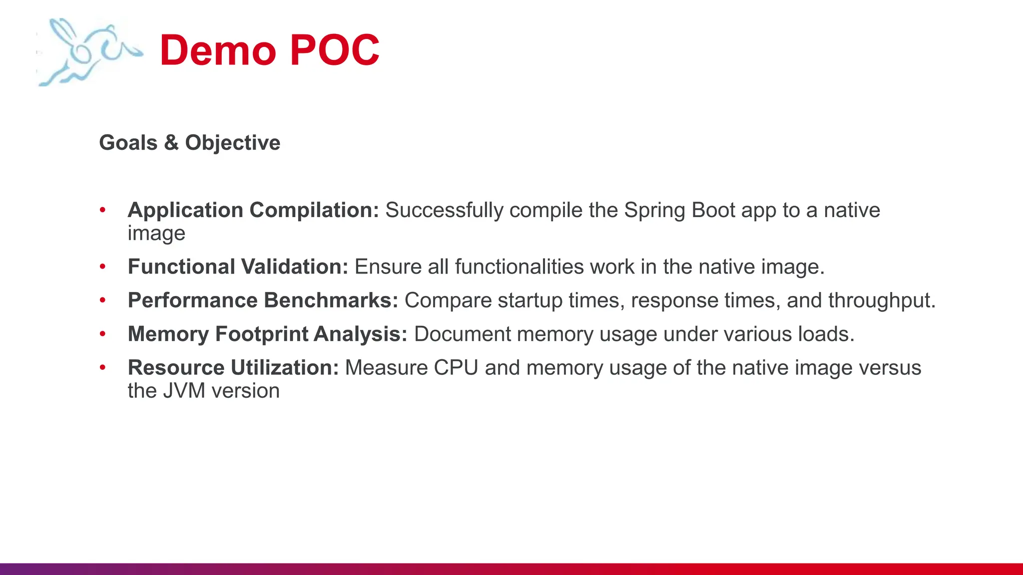 Demo POC
Goals & Objective
• Application Compilation: Successfully compile the Spring Boot app to a native
image
• Functional Validation: Ensure all functionalities work in the native image.
• Performance Benchmarks: Compare startup times, response times, and throughput.
• Memory Footprint Analysis: Document memory usage under various loads.
• Resource Utilization: Measure CPU and memory usage of the native image versus
the JVM version
 