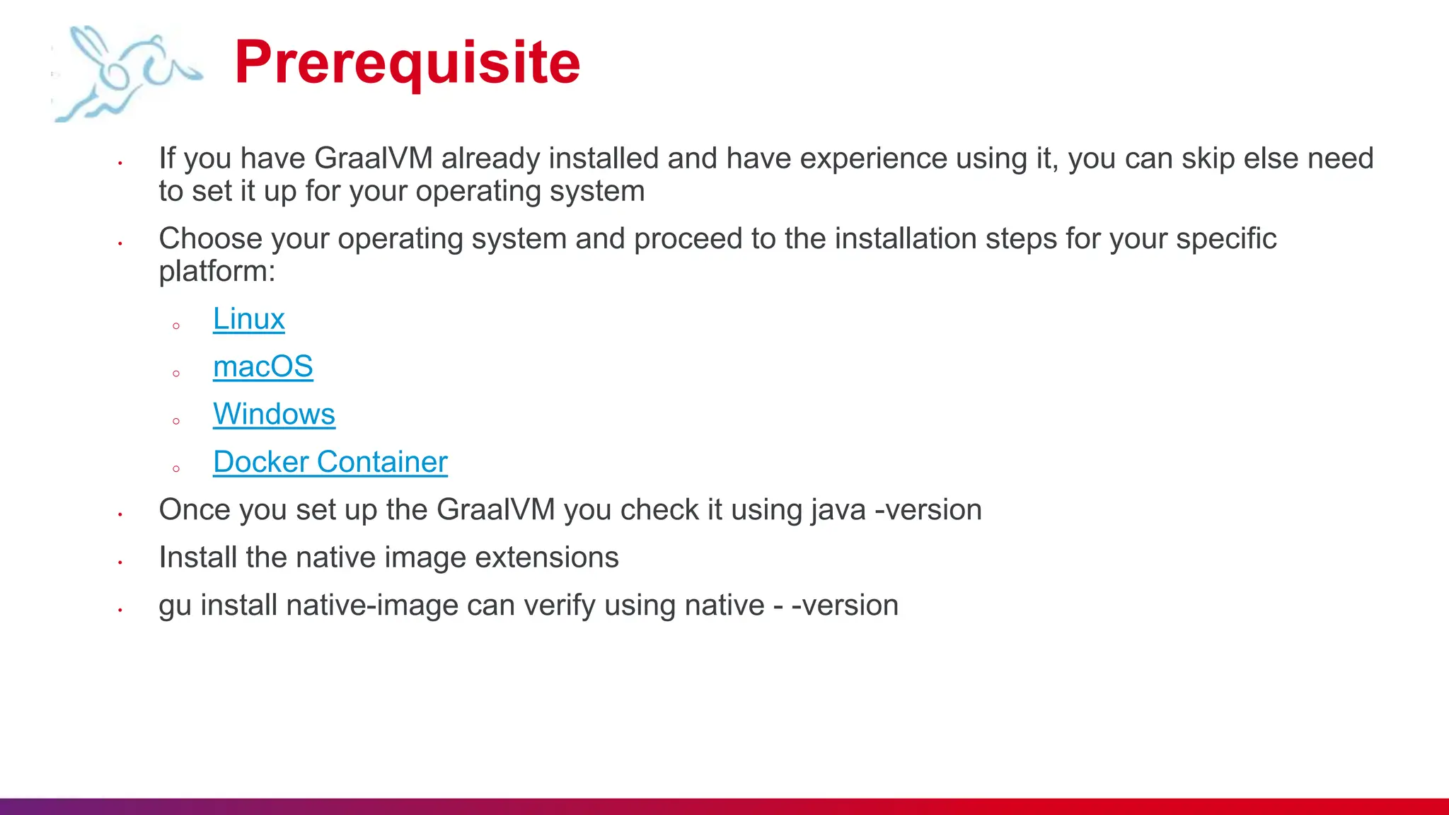Prerequisite
• If you have GraalVM already installed and have experience using it, you can skip else need
to set it up for your operating system
• Choose your operating system and proceed to the installation steps for your specific
platform:
o Linux
o macOS
o Windows
o Docker Container
• Once you set up the GraalVM you check it using java -version
• Install the native image extensions
• gu install native-image can verify using native - -version
 