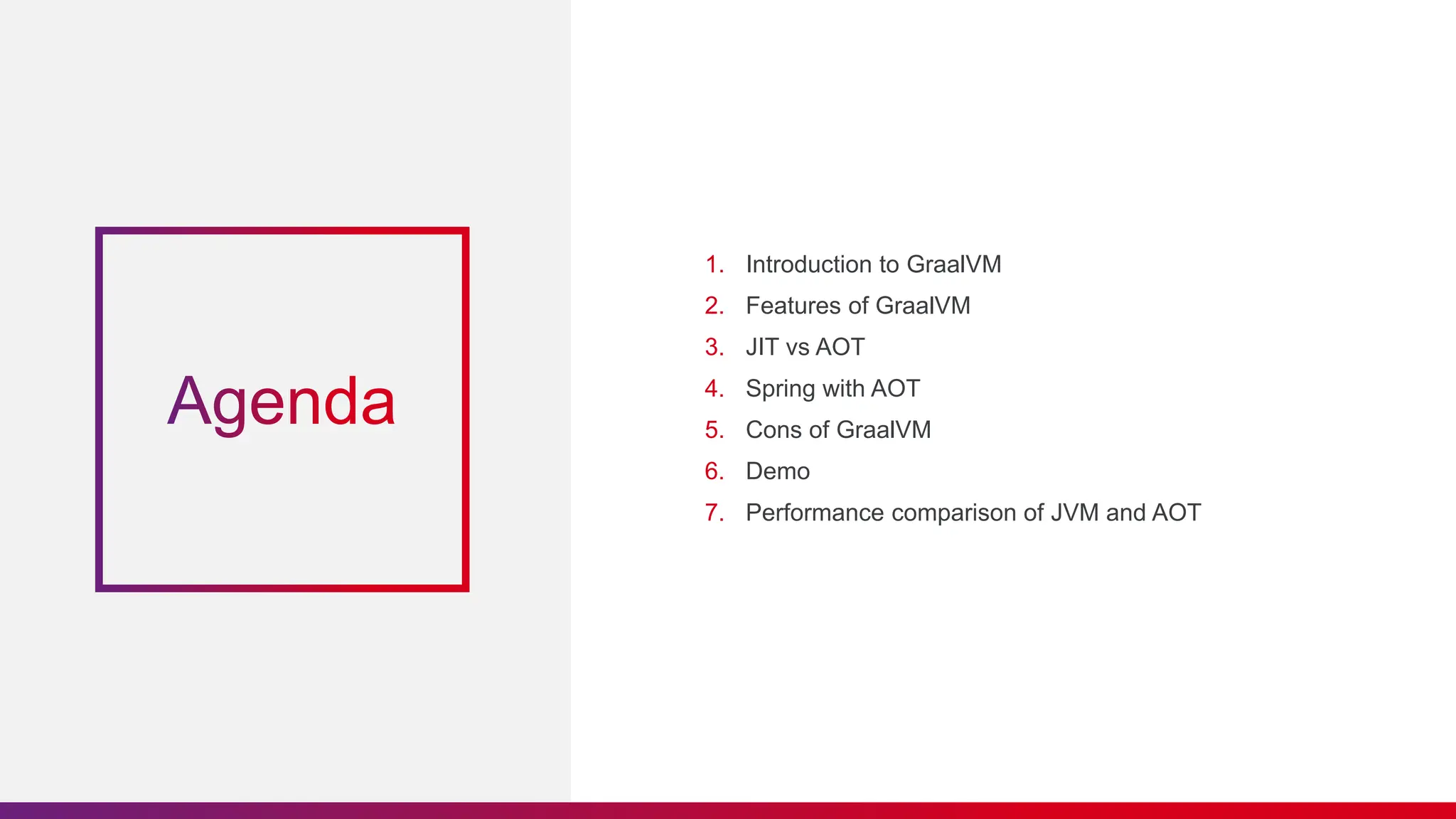 1. Introduction to GraalVM
2. Features of GraalVM
3. JIT vs AOT
4. Spring with AOT
5. Cons of GraalVM
6. Demo
7. Performance comparison of JVM and AOT
 