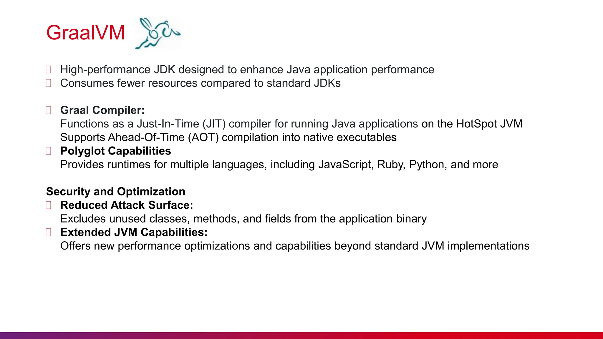 GraalVM
 High-performance JDK designed to enhance Java application performance
 Consumes fewer resources compared to standard JDKs
 Graal Compiler:
Functions as a Just-In-Time (JIT) compiler for running Java applications on the HotSpot JVM
Supports Ahead-Of-Time (AOT) compilation into native executables
 Polyglot Capabilities
Provides runtimes for multiple languages, including JavaScript, Ruby, Python, and more
Security and Optimization
 Reduced Attack Surface:
Excludes unused classes, methods, and fields from the application binary
 Extended JVM Capabilities:
Offers new performance optimizations and capabilities beyond standard JVM implementations
 