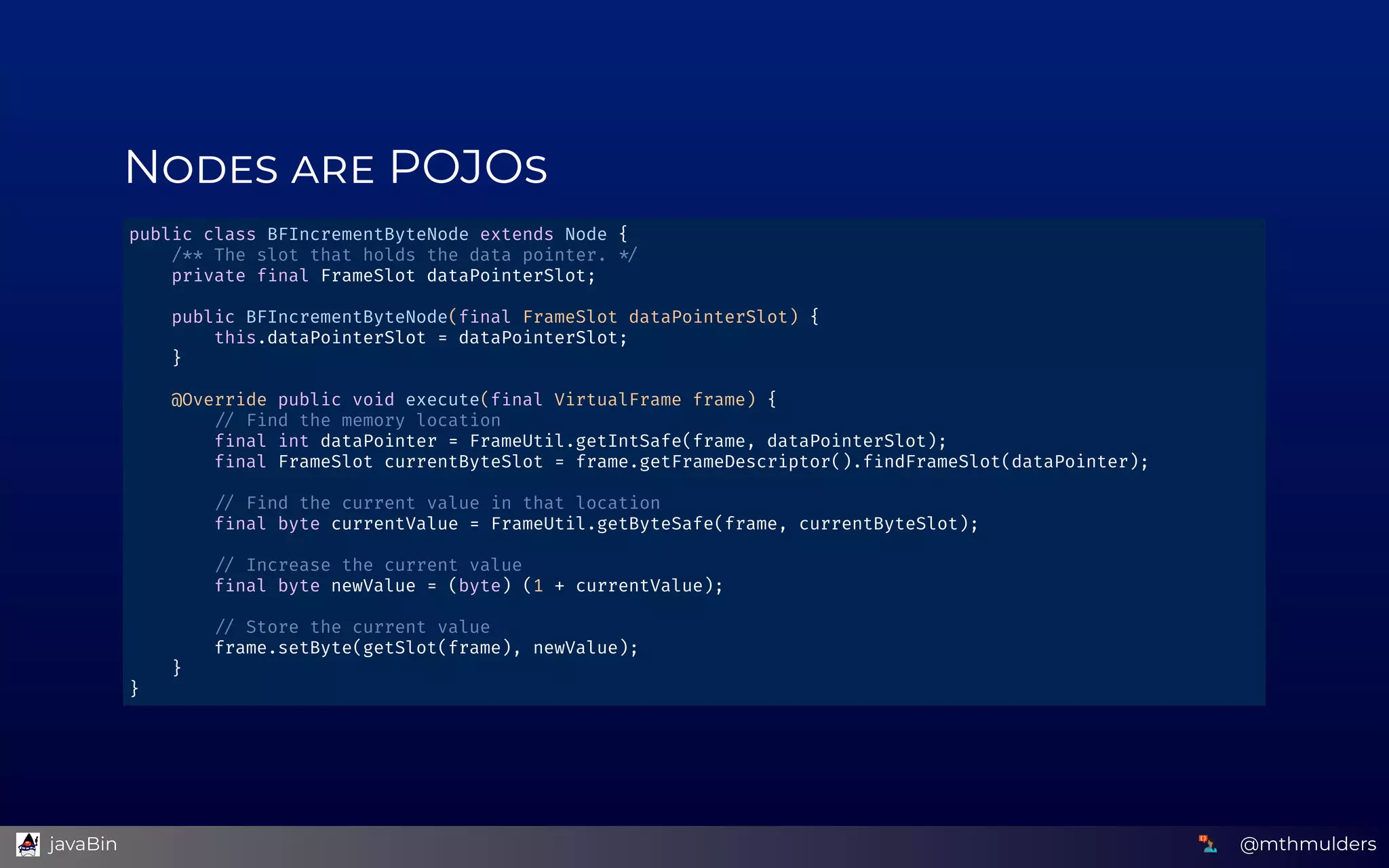 N    POJO
public class BFIncrementByteNode extends Node { 
    /** The slot that holds the data pointer.   
    private f nal FrameSlot dataPointerSlot; 
 
    public BFIncrementByteNode(f nal FrameSlot dataPointerSlot) { 
        this.dataPointerSlot = dataPointerSlot; 
    } 
 
    @Override public void execute(f nal VirtualFrame frame) { 
          Find the memory location 
        f nal int dataPointer = FrameUtil.getIntSafe(frame, dataPointerSlot); 
        f nal FrameSlot currentByteSlot = frame.getFrameDescriptor().f ndFrameSlot(dataPointer); 
 
          Find the current value in that location 
        f nal byte currentValue = FrameUtil.getByteSafe(frame, currentByteSlot); 
 
          Increase the current value 
        f nal byte newValue = (byte) (1 + currentValue); 
 
          Store the current value 
        frame.setByte(getSlot(frame), newValue); 
    } 
} 
@mthmulders  javaBin
 