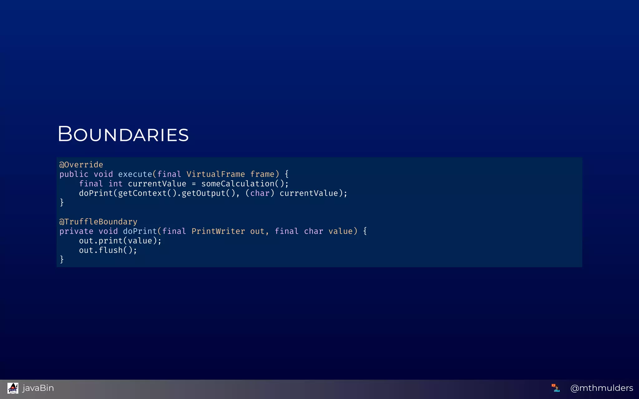 B
@Override 
public void execute(f nal VirtualFrame frame) { 
    f nal int currentValue = someCalculation(); 
    doPrint(getContext().getOutput(), (char) currentValue); 
} 
 
@TruffleBoundary 
private void doPrint(f nal PrintWriter out, f nal char value) { 
    out.print(value); 
    out.flush(); 
} 
@mthmulders  javaBin
 