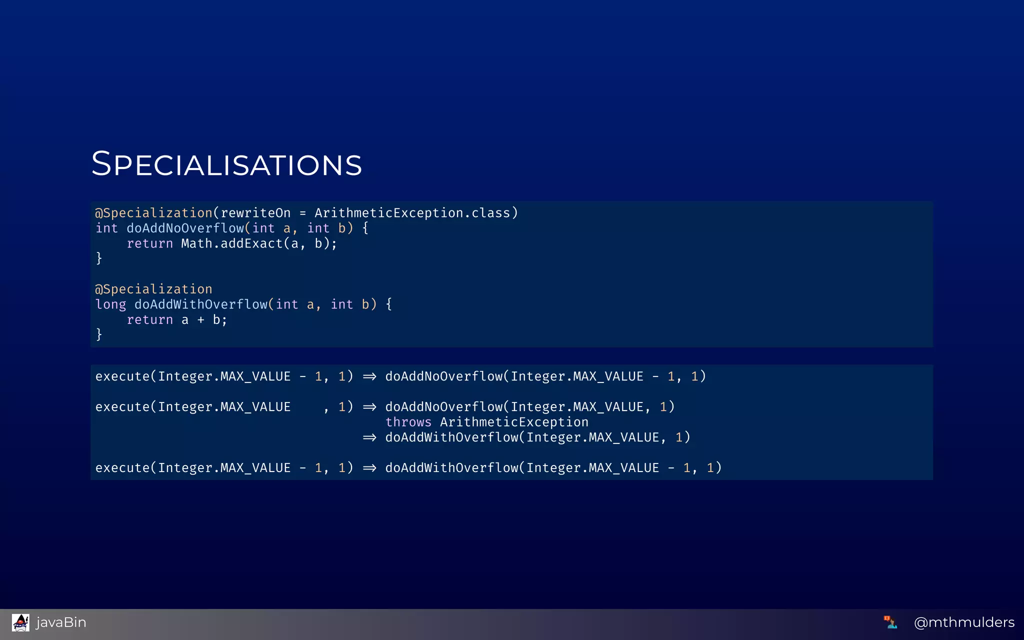 S
@Specialization(rewriteOn = ArithmeticException.class) 
int doAddNoOverflow(int a, int b) { 
    return Math.addExact(a, b); 
} 
 
@Specialization 
long doAddWithOverflow(int a, int b) { 
    return a + b; 
} 
execute(Integer.MAX_VALUE - 1, 1)   doAddNoOverflow(Integer.MAX_VALUE - 1, 1) 
 
execute(Integer.MAX_VALUE    , 1)   doAddNoOverflow(Integer.MAX_VALUE, 1) 
                                     throws ArithmeticException 
                                    doAddWithOverflow(Integer.MAX_VALUE, 1) 
 
execute(Integer.MAX_VALUE - 1, 1)   doAddWithOverflow(Integer.MAX_VALUE - 1, 1) 
@mthmulders  javaBin
 