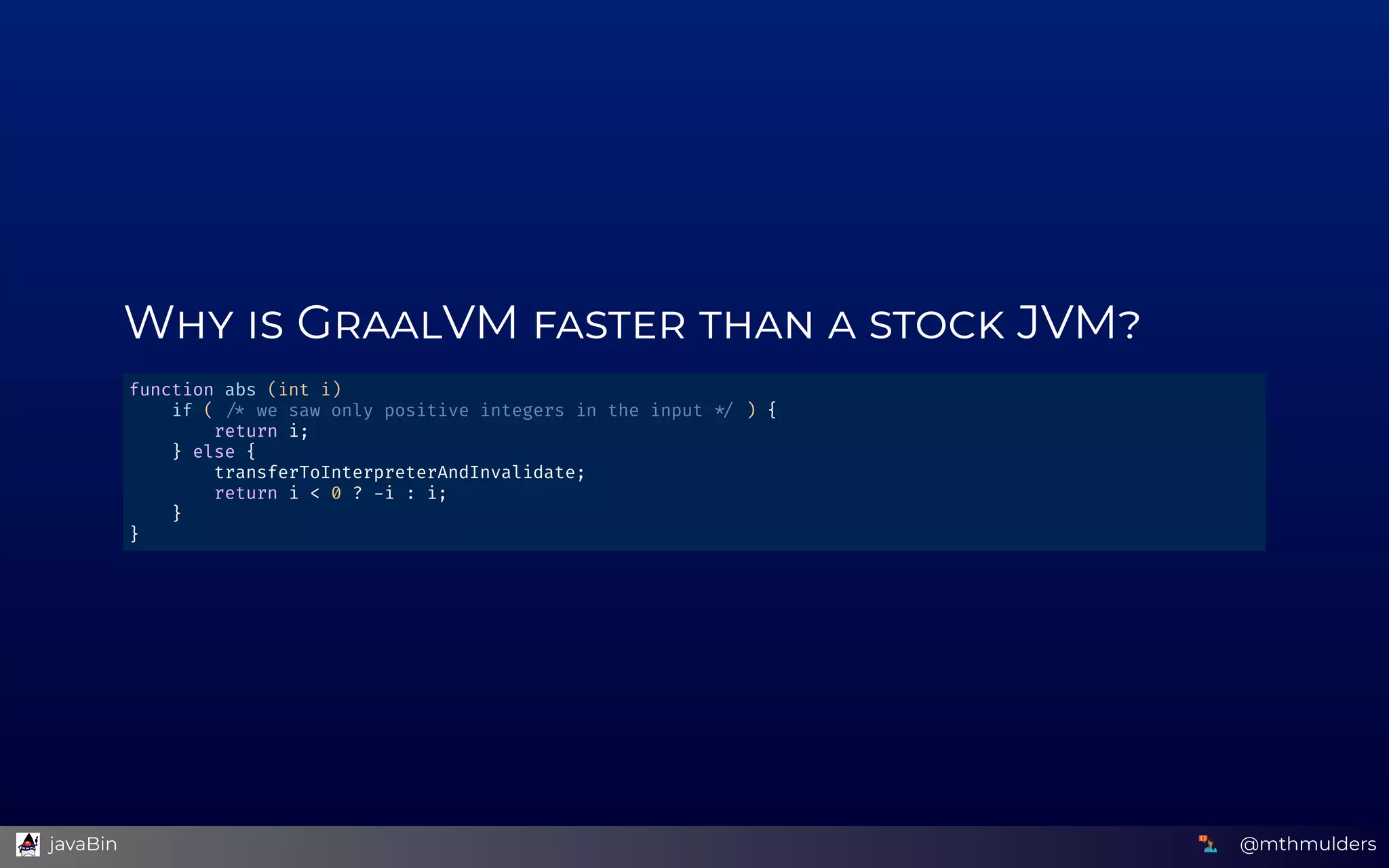 W    G VM         JVM
function abs (int i)  
    if (   we saw only positive integers in the input   ) { 
        return i; 
    } else {  
        transferToInterpreterAndInvalidate; 
        return i < 0 ?  i : i; 
    } 
} 
@mthmulders  javaBin
 
