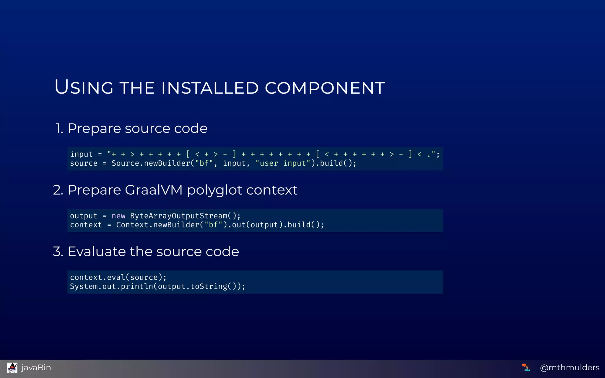 U      
1. Prepare source code
2. Prepare GraalVM polyglot context
3. Evaluate the source code
input = "+ + > + + + + + [ < + > - ] + + + + + + + + [ < + + + + + + > - ] < ."; 
source = Source.newBuilder("bf", input, "user input").build(); 
output = new ByteArrayOutputStream(); 
context = Context.newBuilder("bf").out(output).build(); 
context.eval(source); 
System.out.println(output.toString()); 
@mthmulders  javaBin
 