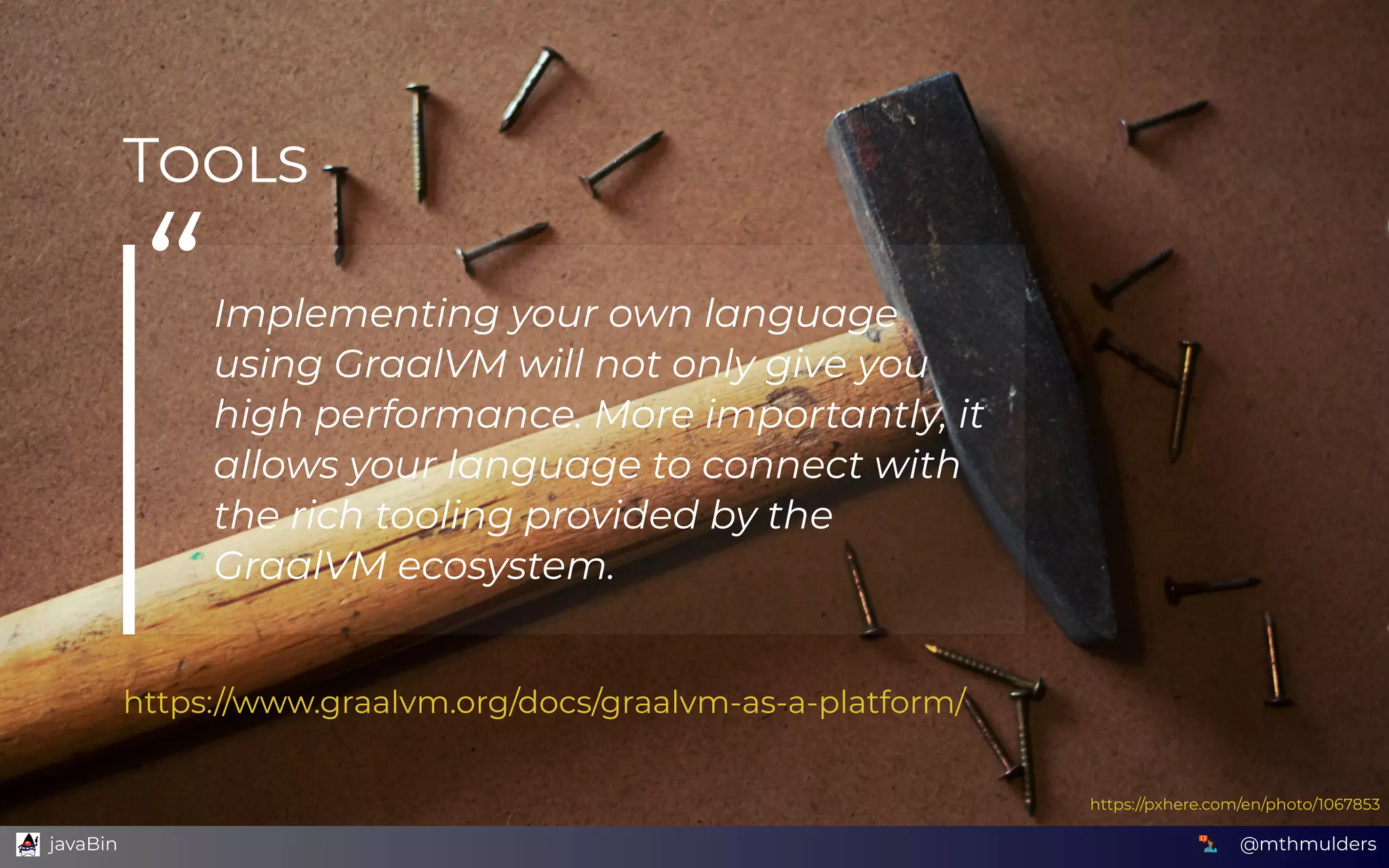 T
“Implementing your own language
using GraalVM will not only give you
high performance. More importantly, it
allows your language to connect with
the rich tooling provided by the
GraalVM ecosystem.
https://www.graalvm.org/docs/graalvm-as-a-platform/
https://pxhere.com/en/photo/1067853
@mthmulders  javaBin
 