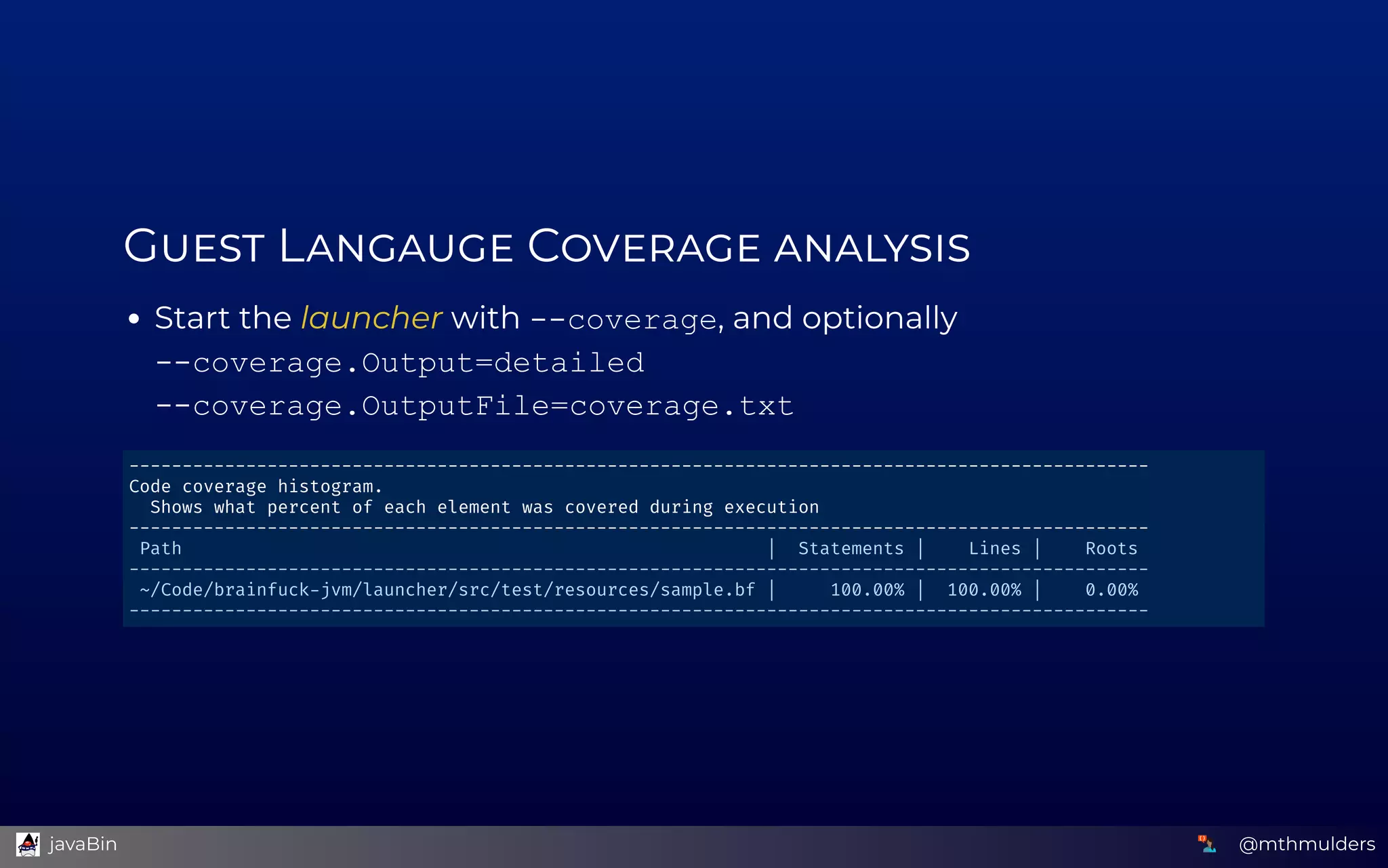 G  L  C  
Start the launcher with ­­coverage, and optionally  
­­coverage.Output=detailed 
­­coverage.OutputFile=coverage.txt
------------------------------------------------------------------------------------------------ 
Code coverage histogram. 
  Shows what percent of each element was covered during execution 
------------------------------------------------------------------------------------------------ 
 Path                                                       |  Statements |    Lines |    Roots  
------------------------------------------------------------------------------------------------ 
 ~/Code/brainfuck jvm/launcher/src/test/resources/sample.bf |     100.00% |  100.00% |    0.00%  
------------------------------------------------------------------------------------------------ 
@mthmulders  javaBin
 