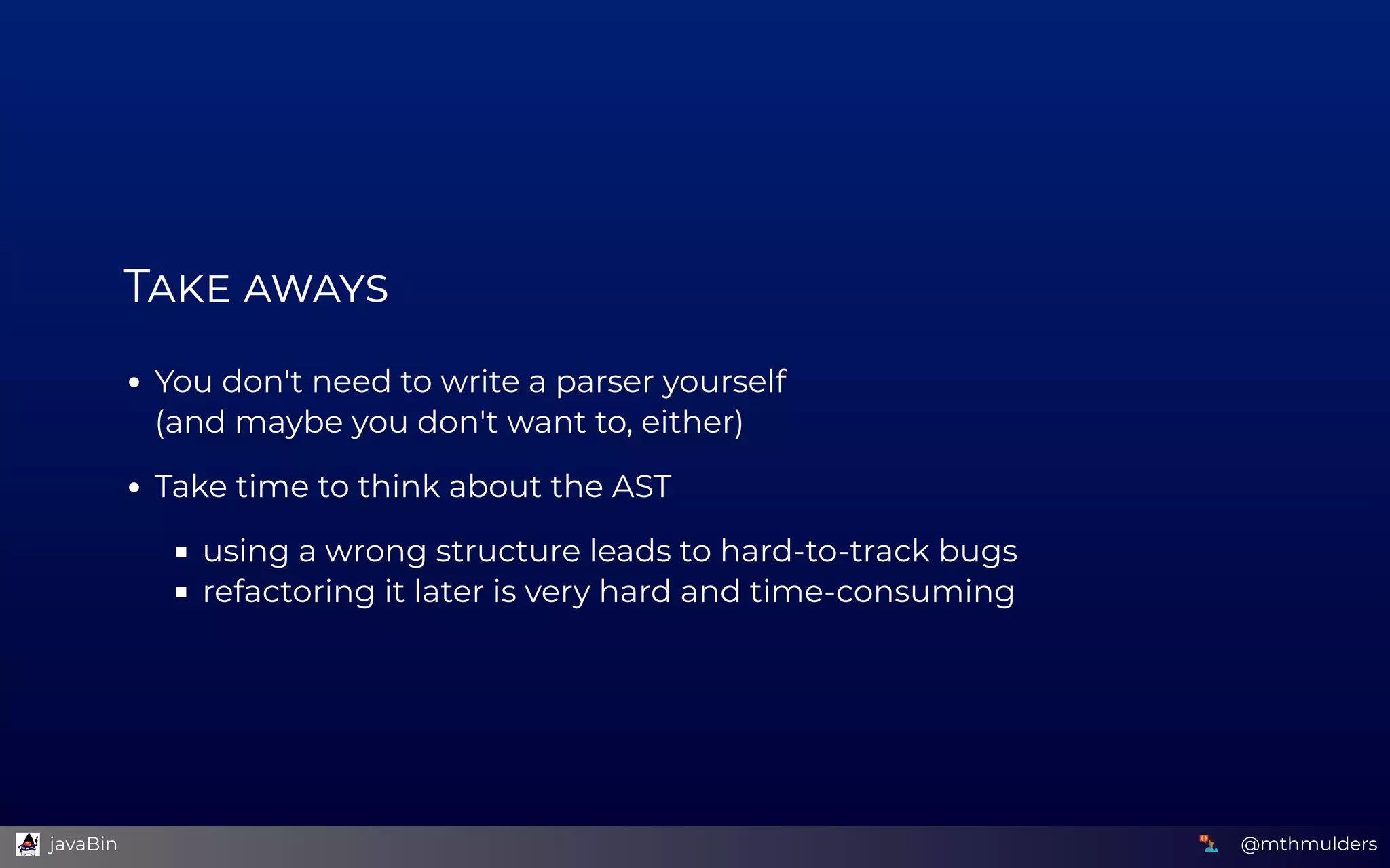 T  
You don't need to write a parser yourself 
(and maybe you don't want to, either)
Take time to think about the AST
using a wrong structure leads to hard-to-track bugs
refactoring it later is very hard and time-consuming
@mthmulders  javaBin
 