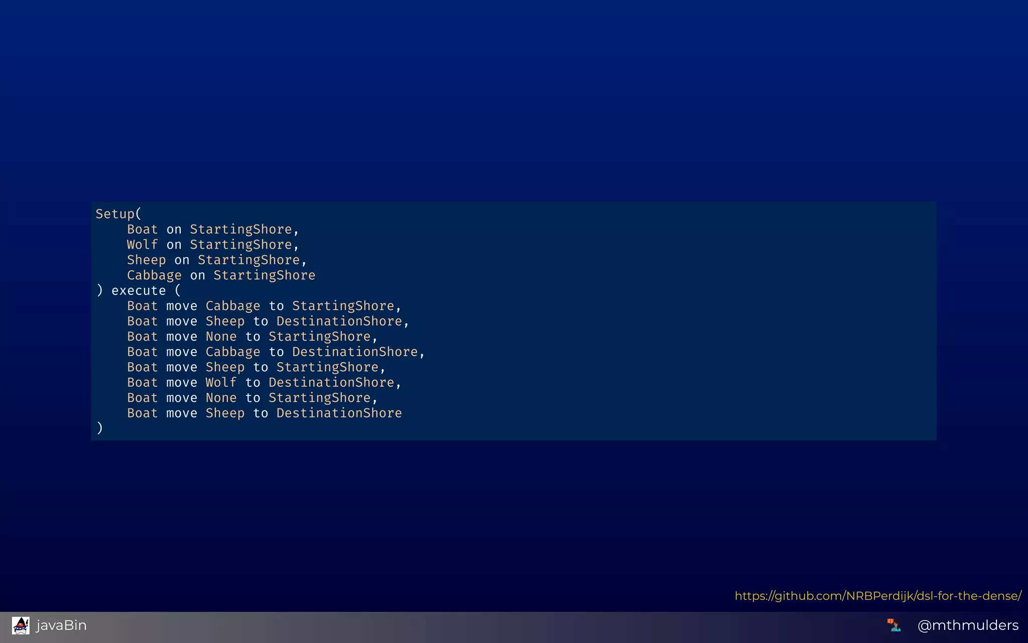 Setup( 
    Boat on StartingShore, 
    Wolf on StartingShore, 
    Sheep on StartingShore, 
    Cabbage on StartingShore 
) execute ( 
    Boat move Cabbage to StartingShore, 
    Boat move Sheep to DestinationShore, 
    Boat move None to StartingShore, 
    Boat move Cabbage to DestinationShore, 
    Boat move Sheep to StartingShore, 
    Boat move Wolf to DestinationShore, 
    Boat move None to StartingShore, 
    Boat move Sheep to DestinationShore 
) 
https://github.com/NRBPerdijk/dsl-for-the-dense/
@mthmulders  javaBin
 