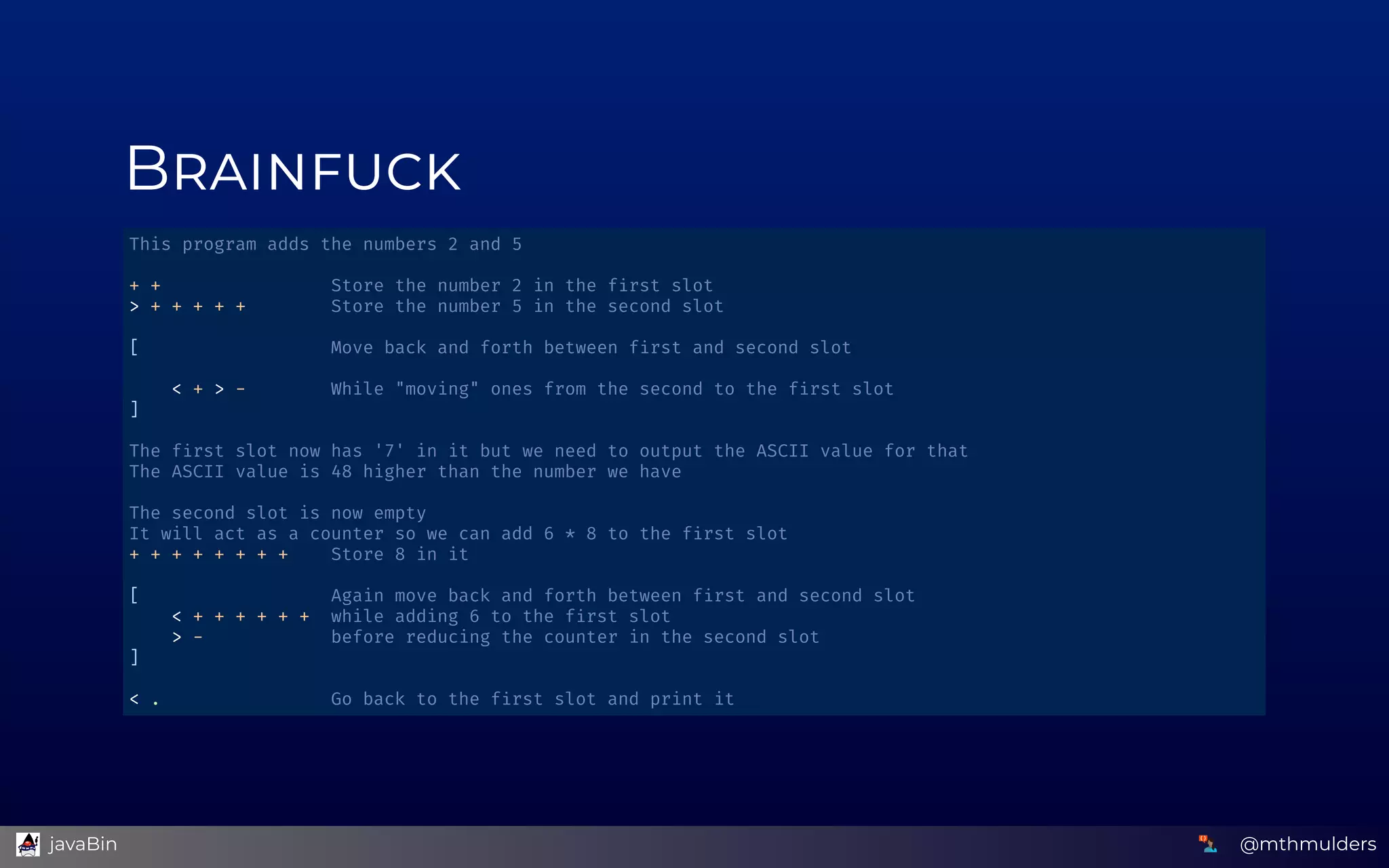 B
This program adds the numbers 2 and 5 
 
+ +                Store the number 2 in the f rst slot 
> + + + + +        Store the number 5 in the second slot 
 
[                  Move back and forth between f rst and second slot 
 
    < + > -        While "moving" ones from the second to the f rst slot 
] 
 
The f rst slot now has '7' in it but we need to output the ASCII value for that 
The ASCII value is 48 higher than the number we have 
 
The second slot is now empty 
It will act as a counter so we can add 6 * 8 to the f rst slot 
+ + + + + + + +    Store 8 in it 
 
[                  Again move back and forth between f rst and second slot 
    < + + + + + +  while adding 6 to the f rst slot 
    > -            before reducing the counter in the second slot 
] 
 
< .                Go back to the f rst slot and print it 
@mthmulders  javaBin
 