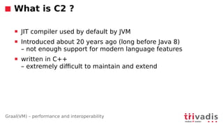 Graal(VM) – performance and interoperability
What is C2 ?
 JIT compiler used by default by JVM
 Introduced about 20 years ago (long before Java 8)
– not enough support for modern language features
 written in C++
– extremely di6cult to maintain and extend
 